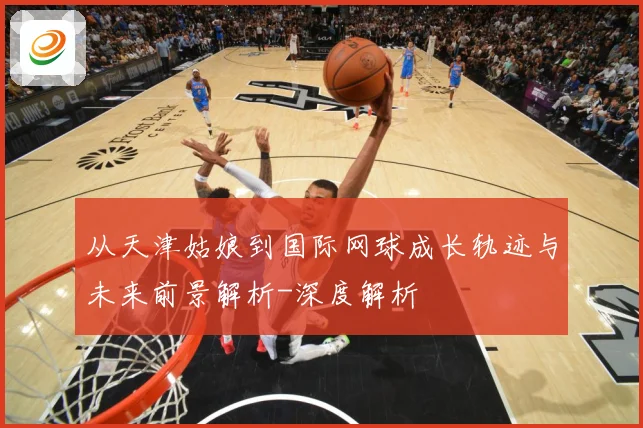 从天津姑娘到国际网球成长轨迹与未来前景解析-深度解析