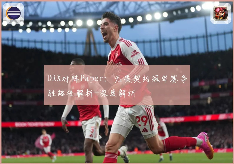 DRX对阵Paper：无畏契约冠军赛争胜路径解析-深度解析