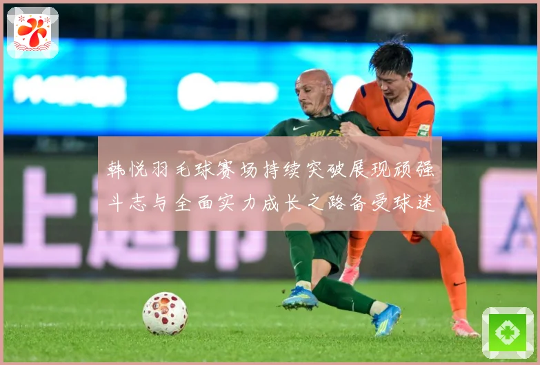 韩悦羽毛球赛场持续突破展现顽强斗志与全面实力成长之路备受球迷关注解析-深度解析