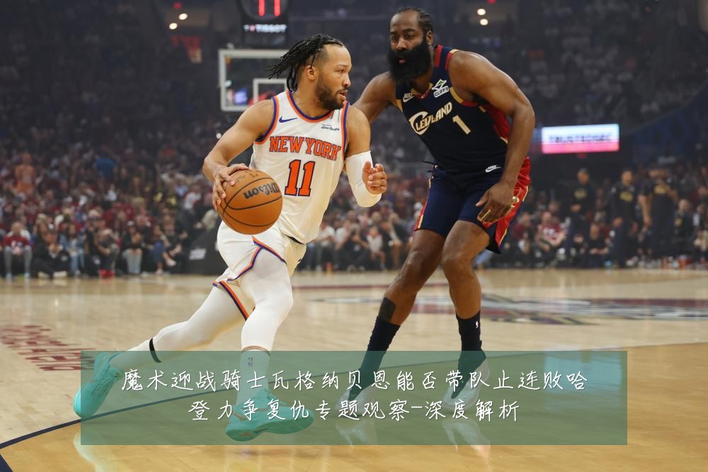 魔术迎战骑士瓦格纳贝恩能否带队止连败哈登力争复仇专题观察-深度解析
