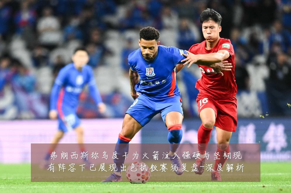 弗朗西斯称乌度卡为火箭注入强硬与坚韧现有阵容下已展现出色执教赛场复盘-深度解析